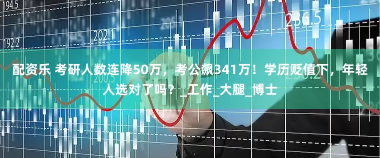 配资乐 考研人数连降50万，考公飙341万！学历贬值下，年轻人选对了吗？_工作_大腿_博士