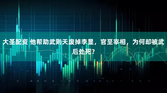 大圣配资 他帮助武则天废掉李显，官至宰相，为何却被武后处死？