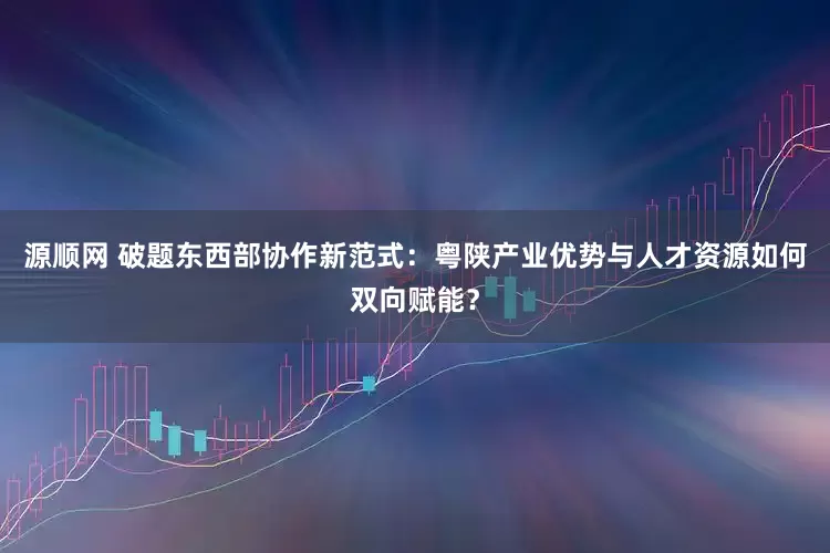 源顺网 破题东西部协作新范式：粤陕产业优势与人才资源如何双向赋能？