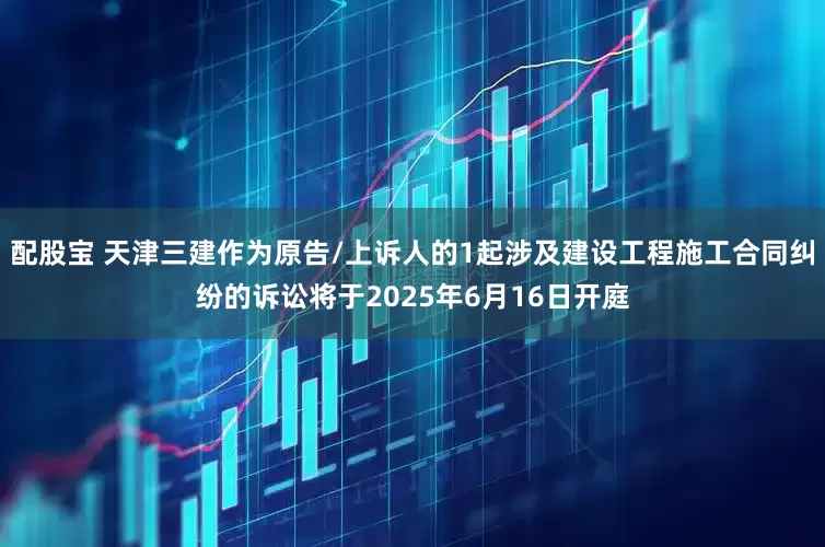 配股宝 天津三建作为原告/上诉人的1起涉及建设工程施工合同纠纷的诉讼将于2025年6月16日开庭