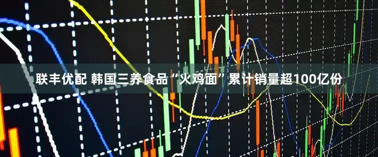 联丰优配 韩国三养食品“火鸡面”累计销量超100亿份